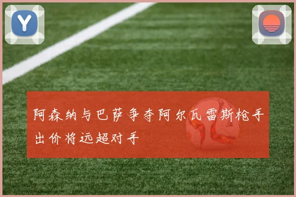 阿森纳与巴萨争夺阿尔瓦雷斯枪手出价将远超对手