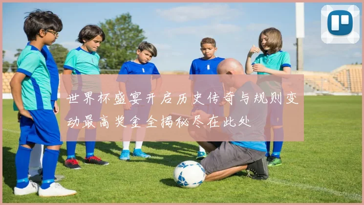 世界杯盛宴开启历史传奇与规则变动最高奖金全揭秘尽在此处